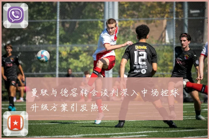 曼联与德容转会谈判深入中场控球升级方案引发热议