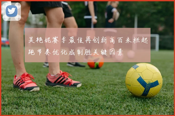 吴艳妮赛季最佳再创新高百米栏起跑节奏优化成制胜关键因素