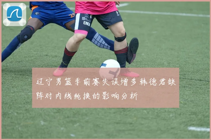 辽宁男篮季前赛失误增多韩德君缺阵对内线轮换的影响分析