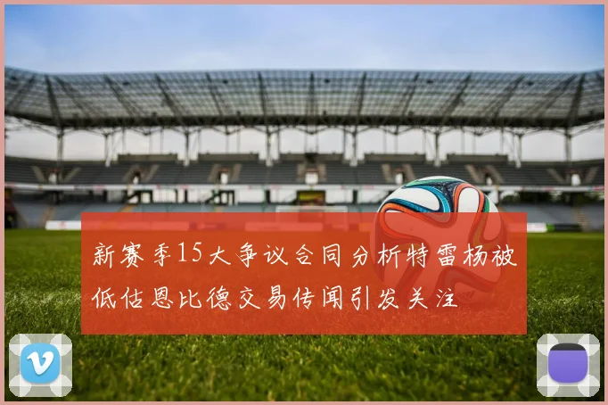 新赛季15大争议合同分析特雷杨被低估恩比德交易传闻引发关注