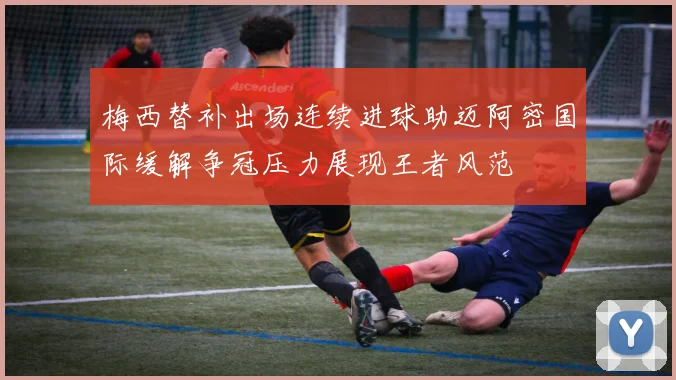 梅西替补出场连续进球助迈阿密国际缓解争冠压力展现王者风范