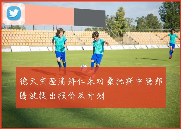 德天空澄清拜仁未对桑托斯中场邦腾波提出报价及计划