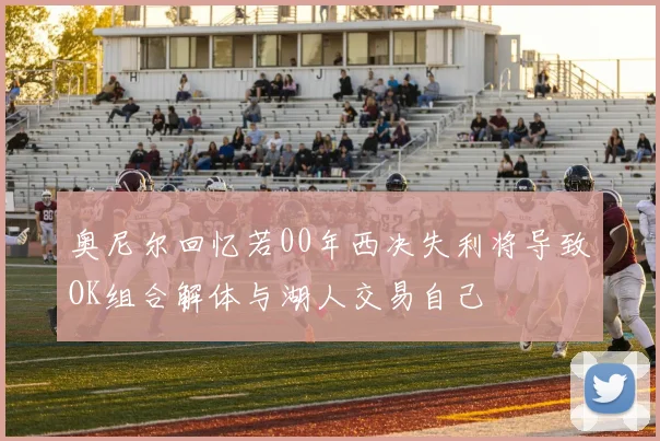 奥尼尔回忆若00年西决失利将导致OK组合解体与湖人交易自己