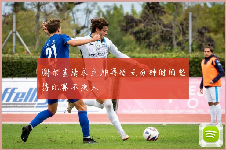 谢尔基请求主帅再给五分钟时间坚持比赛不换人