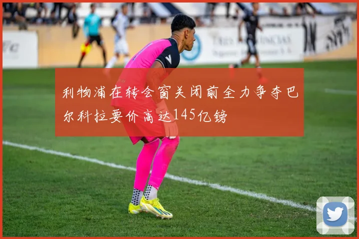 利物浦在转会窗关闭前全力争夺巴尔科拉要价高达145亿镑